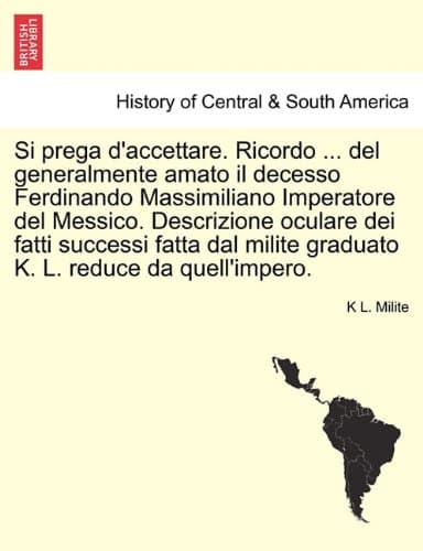Si Prega d'Accettare. Ricordo ... del Generalmente Amato Il Decesso Ferdinando Massimiliano Imperatore del Messico. Descrizione Oculare Dei Fatti ... Milite Graduato K. L. Reduce Da Quell'impero.