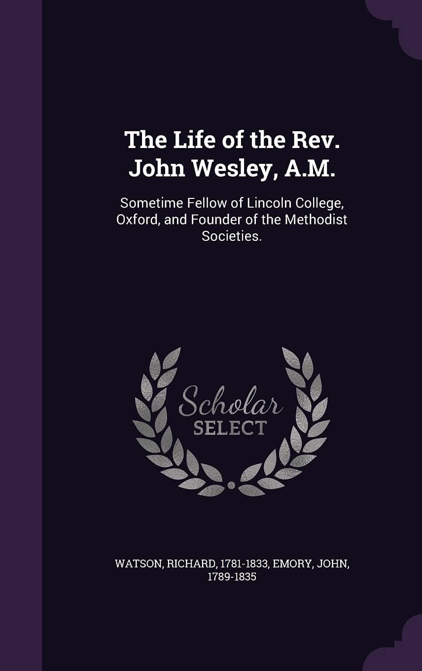 The Life of the REV. John Wesley, A.M.: Sometime Fellow of Lincoln College, Oxford, and Founder of the Methodist Societies.