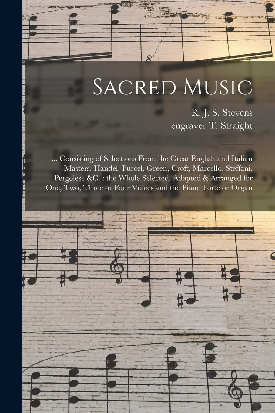 Sacred Music: ... Consisting of Selections From the Great English and Italian Masters, Handel, Purcel, Green, Croft, Marcello, Steffani, Pergolese ... or Four Voices and the Piano Forte Or...